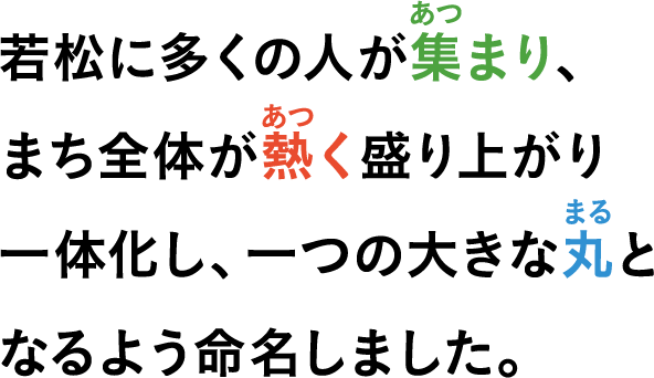 若松に多くの人が集（あつ）まり、まち全体が熱（あつ）く盛り上がり一体化し、一つの大きな丸（まる）となるよう命名しました。